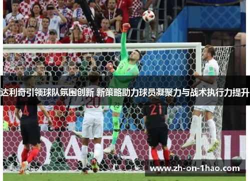 达利奇引领球队氛围创新 新策略助力球员凝聚力与战术执行力提升