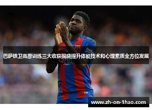 巴萨铁卫高原训练三大收获揭晓提升体能技术和心理素质全方位发展