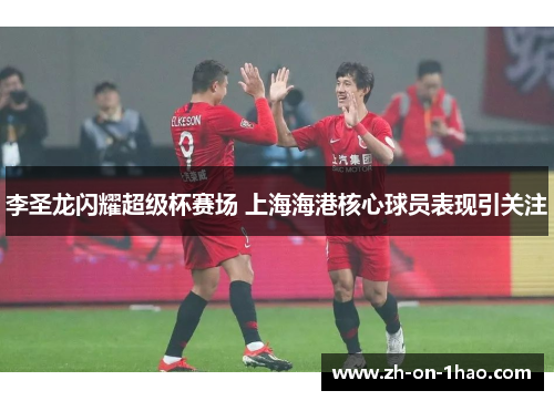 李圣龙闪耀超级杯赛场 上海海港核心球员表现引关注