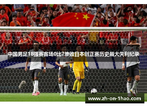 中国男足18强赛客场0比7惨败日本创正赛历史最大失利纪录